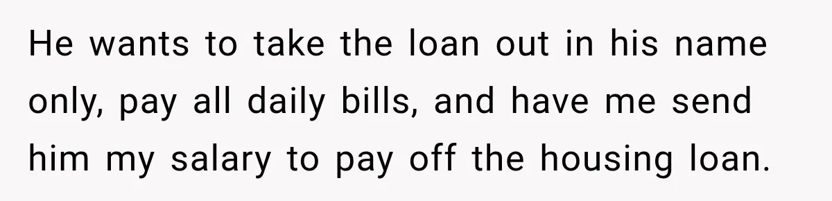 He wants to take the loan out in his name only, pay all daily bills, and have me send him my salary to pay off the housing loan.