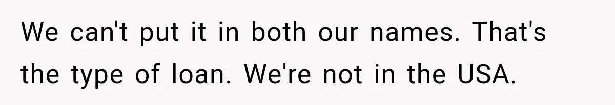We can't put it in both our names. That's the type of loan. We're not in the USA.