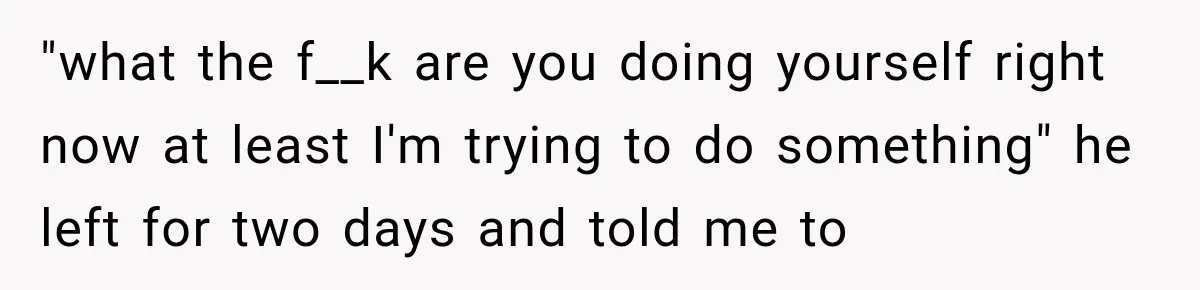"what the f__k are you doing yourself right now at least I'm trying to do something" he left for two days and told me to