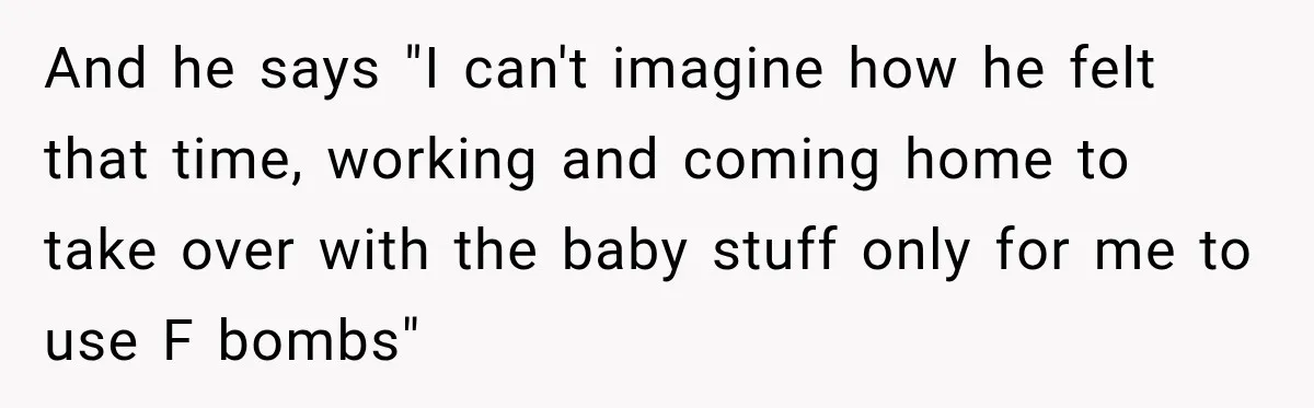 And he says "I can't imagine how he felt that time, working and coming home to take over with the baby stuff only for me to use F bombs"
