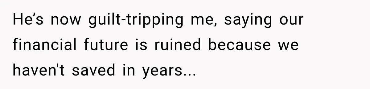 He’s now guilt-tripping me, saying our financial future is ruined because we haven't saved in years...
