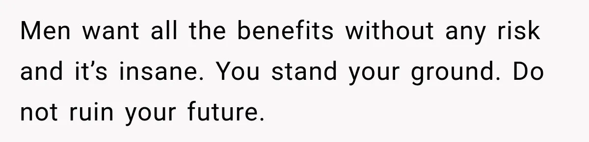 Men want all the benefits without any risk and it’s insane. You stand your ground. Do not ruin your future.