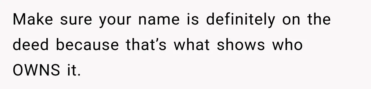 Make sure your name is definitely on the deed because that’s what shows who OWNS it.