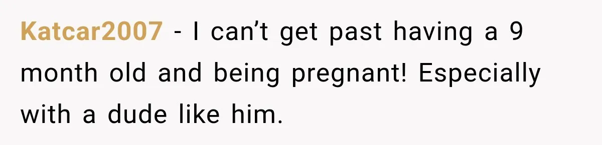 Katcar2007 − I can’t get past having a 9 month old and being pregnant! Especially with a dude like him.