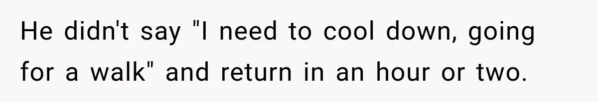 He didn't say "I need to cool down, going for a walk" and return in an hour or two.