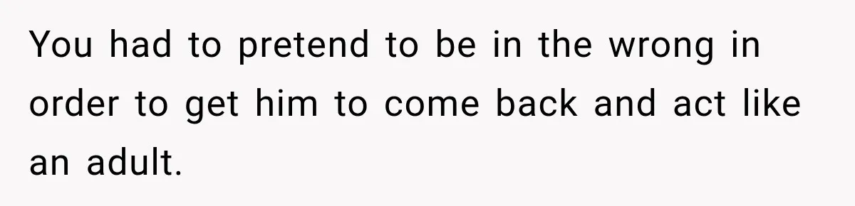 You had to pretend to be in the wrong in order to get him to come back and act like an adult.