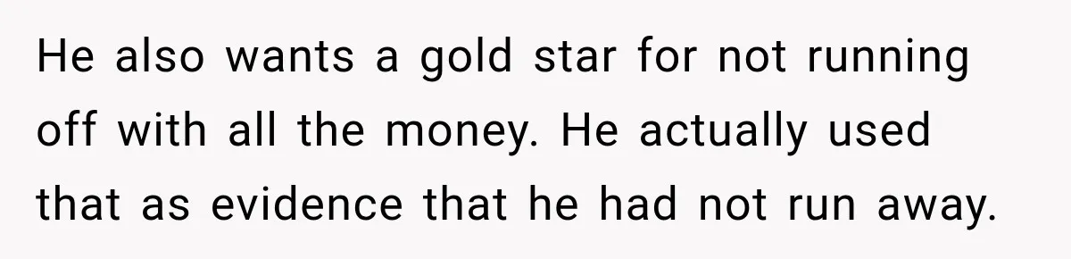 He also wants a gold star for not running off with all the money. He actually used that as evidence that he had not run away.