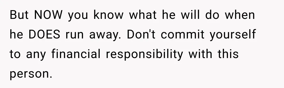 But NOW you know what he will do when he DOES run away. Don't commit yourself to any financial responsibility with this person.