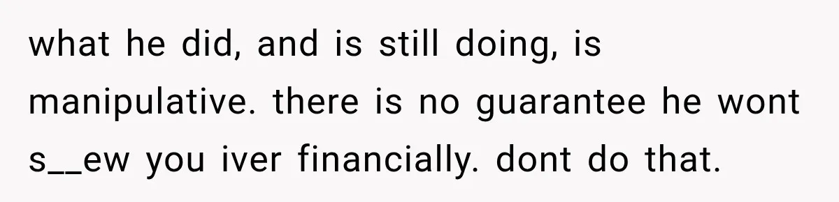 what he did, and is still doing, is manipulative. there is no guarantee he wont s__ew you iver financially. dont do that.