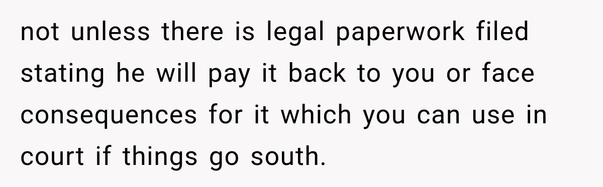 not unless there is legal paperwork filed stating he will pay it back to you or face consequences for it which you can use in court if things go south.