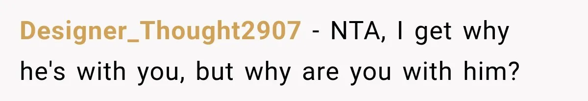 Designer_Thought2907 − NTA, I get why he's with you, but why are you with him?