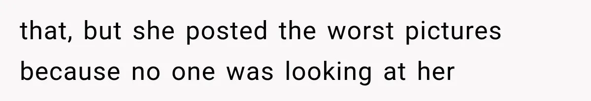 that, but she posted the worst pictures because no one was looking at her