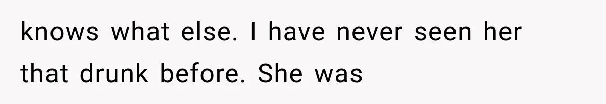 knows what else. I have never seen her that drunk before. She was