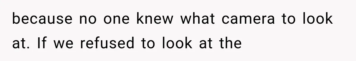 because no one knew what camera to look at. If we refused to look at the