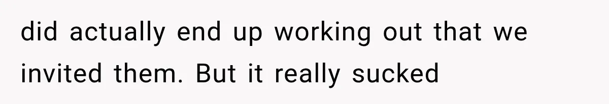 did actually end up working out that we invited them. But it really sucked