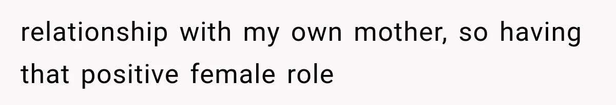 relationship with my own mother, so having that positive female role