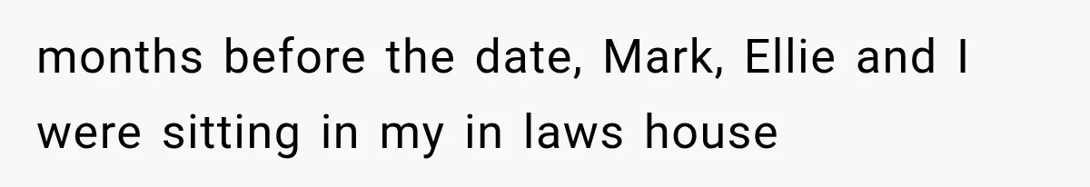 months before the date, Mark, Ellie and I were sitting in my in laws house