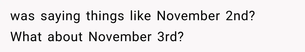 was saying things like November 2nd? What about November 3rd?