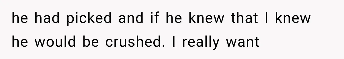 he had picked and if he knew that I knew he would be crushed. I really want