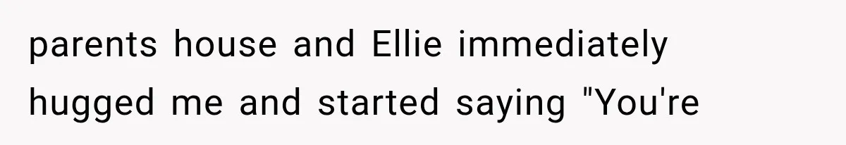 parents house and Ellie immediately hugged me and started saying "You're
