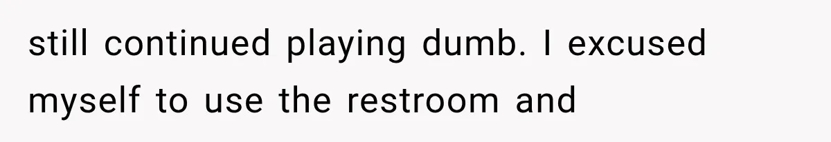 still continued playing dumb. I excused myself to use the restroom and