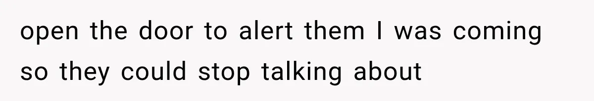 open the door to alert them I was coming so they could stop talking about