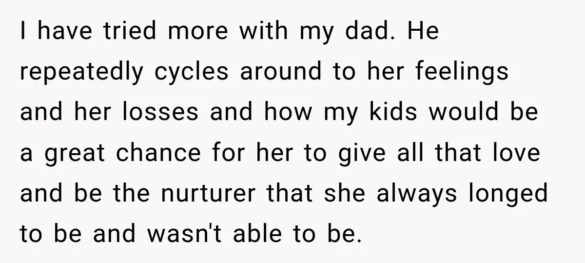 I have tried more with my dad. He repeatedly cycles around to her feelings and her losses and how my kids would be a great chance for her to give...