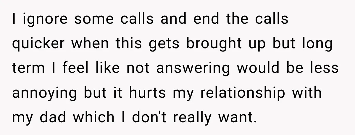 I ignore some calls and end the calls quicker when this gets brought up but long term I feel like not answering would be less annoying but it hurts my...