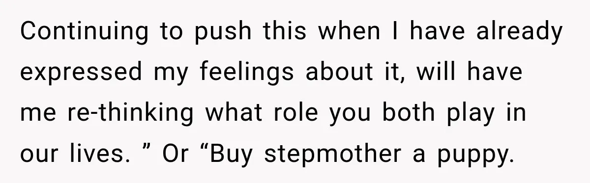 Continuing to push this when I have already expressed my feelings about it, will have me re-thinking what role you both play in our lives. ” Or “Buy stepmother a...