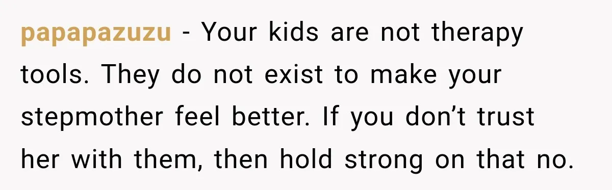 papapazuzu − Your kids are not therapy tools. They do not exist to make your stepmother feel better. If you don’t trust her with them, then hold strong on that...