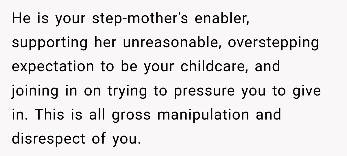 He is your step-mother's enabler, supporting her unreasonable, overstepping expectation to be your childcare, and joining in on trying to pressure you to give in. This is all gross manipulation...