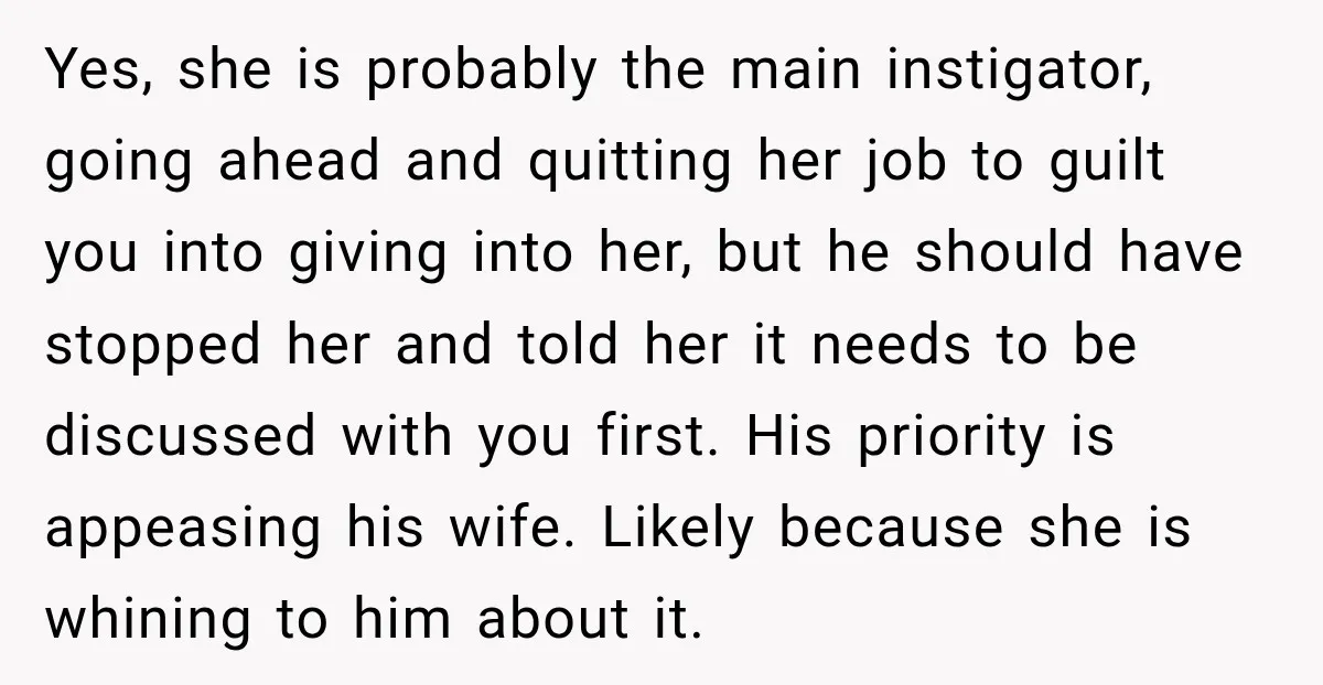 Yes, she is probably the main instigator, going ahead and quitting her job to guilt you into giving into her, but he should have stopped her and told her it...