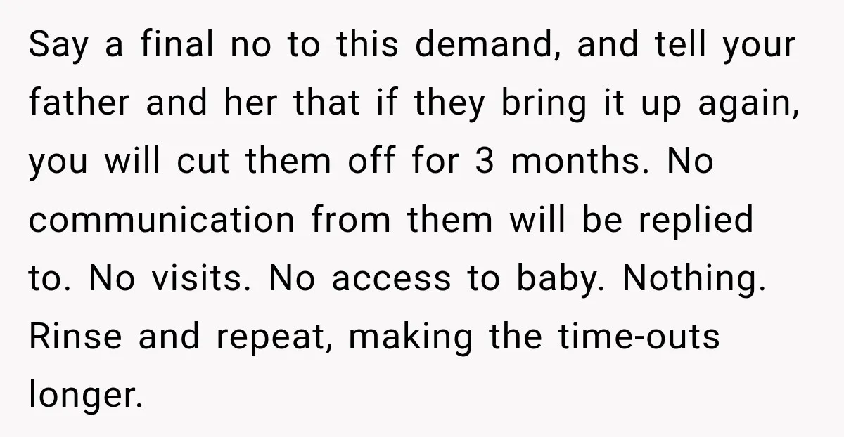 Say a final no to this demand, and tell your father and her that if they bring it up again, you will cut them off for 3 months. No communication...
