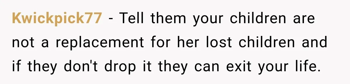 Kwickpick77 − Tell them your children are not a replacement for her lost children and if they don't drop it they can exit your life.