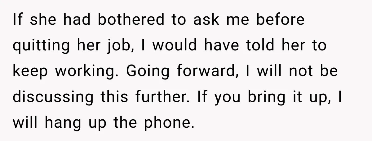 If she had bothered to ask me before quitting her job, I would have told her to keep working. Going forward, I will not be discussing this further. If you...
