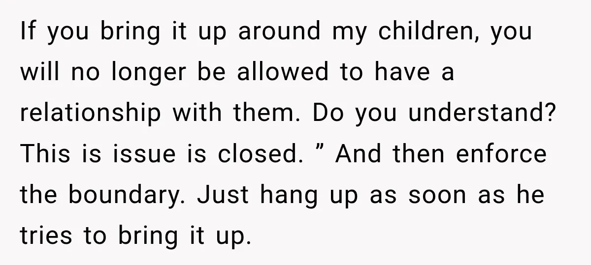 If you bring it up around my children, you will no longer be allowed to have a relationship with them. Do you understand? This is issue is closed. ” And...