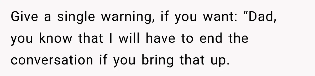 Give a single warning, if you want: “Dad, you know that I will have to end the conversation if you bring that up.