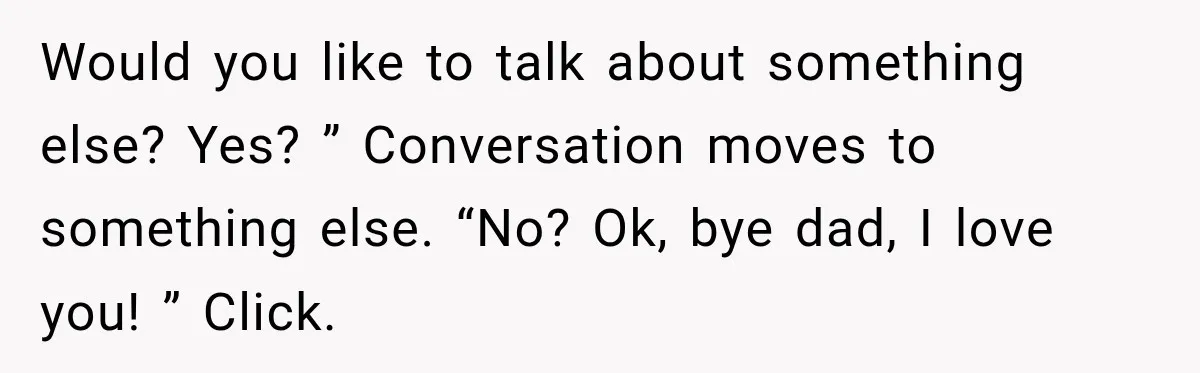 Would you like to talk about something else? Yes? ” Conversation moves to something else. “No? Ok, bye dad, I love you! ” Click.