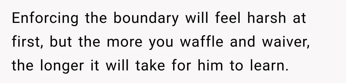 Enforcing the boundary will feel harsh at first, but the more you waffle and waiver, the longer it will take for him to learn.