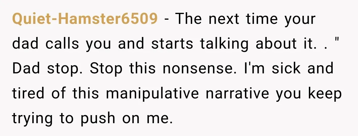 Quiet-Hamster6509 − The next time your dad calls you and starts talking about it. . " Dad stop. Stop this nonsense. I'm sick and tired of this manipulative narrative you...