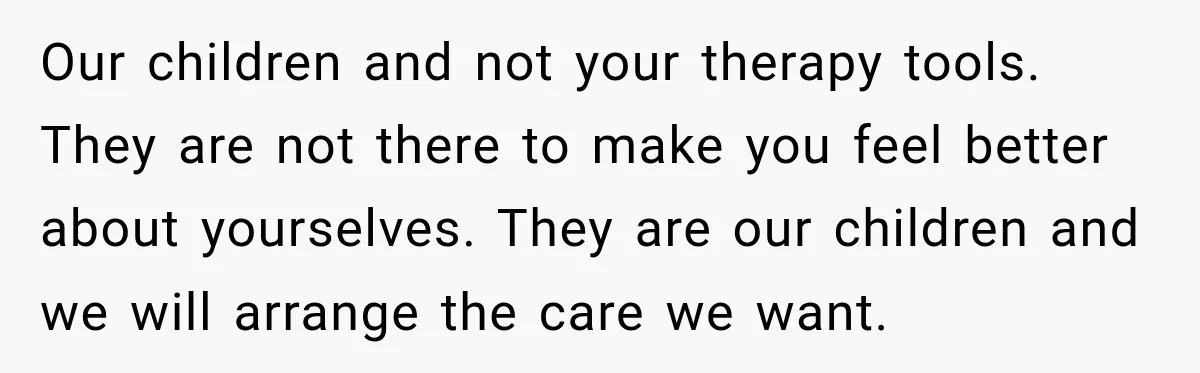 Our children and not your therapy tools. They are not there to make you feel better about yourselves. They are our children and we will arrange the care we want.