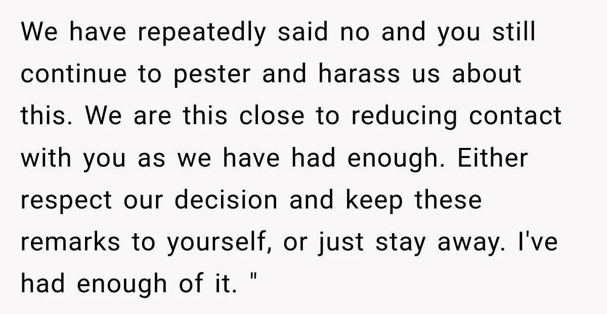 We have repeatedly said no and you still continue to pester and harass us about this. We are this close to reducing contact with you as we have had enough....