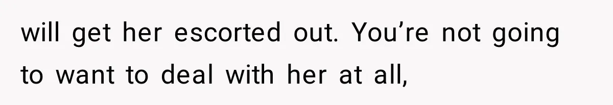 will get her escorted out. You’re not going to want to deal with her at all,