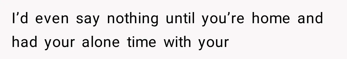 I’d even say nothing until you’re home and had your alone time with your