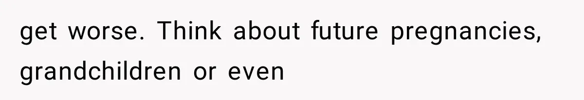 get worse. Think about future pregnancies, grandchildren or even