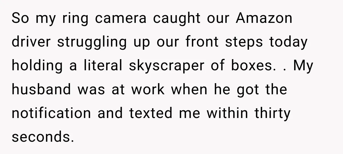 So my ring camera caught our Amazon driver struggling up our front steps today holding a literal skyscraper of boxes. . My husband was at work when he got the...