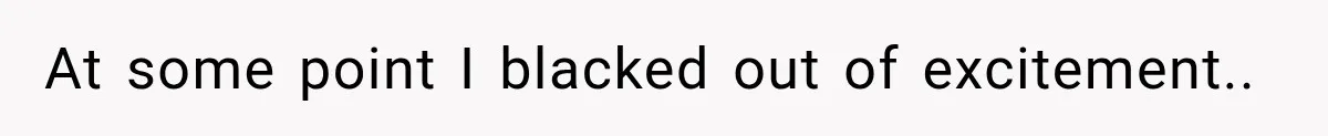 At some point I blacked out of excitement..