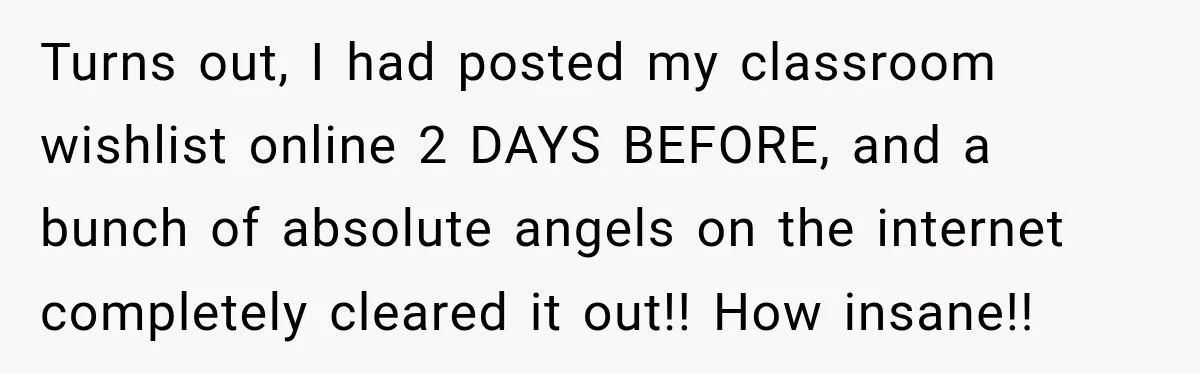 Turns out, I had posted my classroom wishlist online 2 DAYS BEFORE, and a bunch of absolute angels on the internet completely cleared it out!! How insane!!
