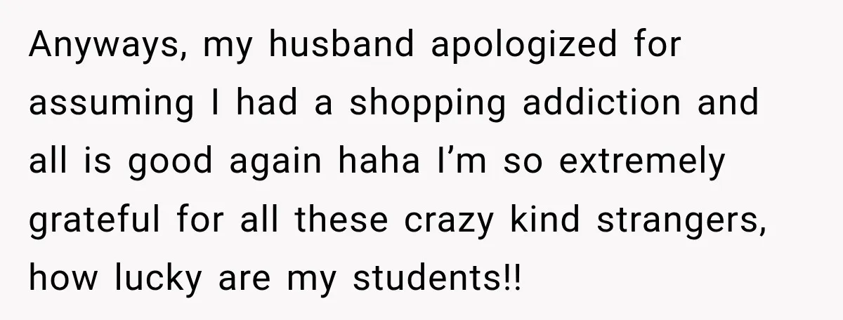 Anyways, my husband apologized for assuming I had a shopping addiction and all is good again haha I’m so extremely grateful for all these crazy kind strangers, how lucky are...