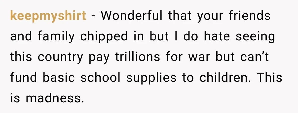 keepmyshirt − Wonderful that your friends and family chipped in but I do hate seeing this country pay trillions for war but can’t fund basic school supplies to children. This...